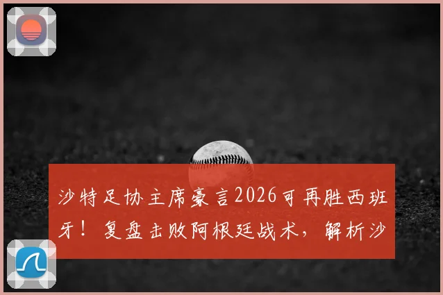 沙特足协主席豪言2026可再胜西班牙！复盘击败阿根廷战术，解析沙特足球崛起的真实实力与底气