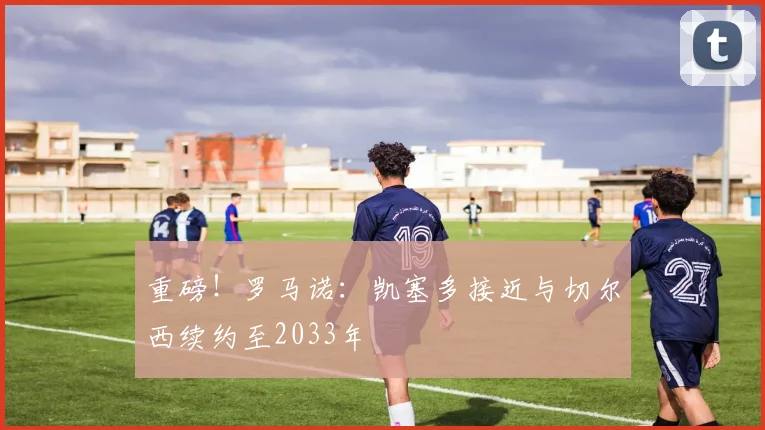 重磅!罗马诺:凯塞多接近与切尔西续约至2033年