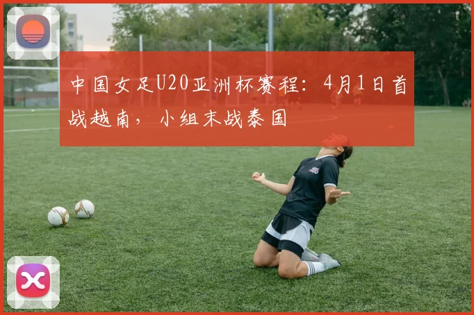 中国女足U20亚洲杯赛程：4月1日首战越南，小组末战泰国