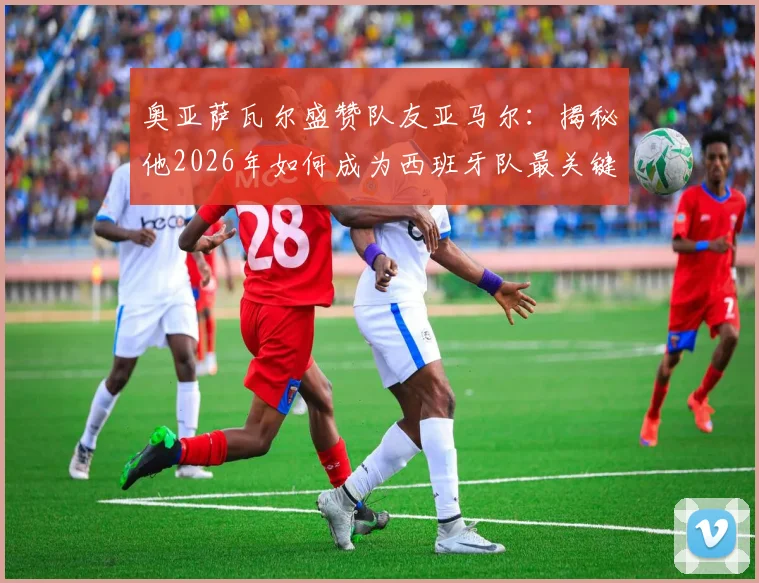 奥亚萨瓦尔盛赞队友亚马尔：揭秘他2026年如何成为西班牙队最关键的胜负手，技术特点全面解析