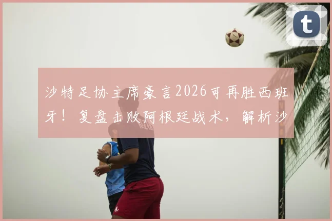 沙特足协主席豪言2026可再胜西班牙！复盘击败阿根廷战术，解析沙特足球崛起的真实实力与底气