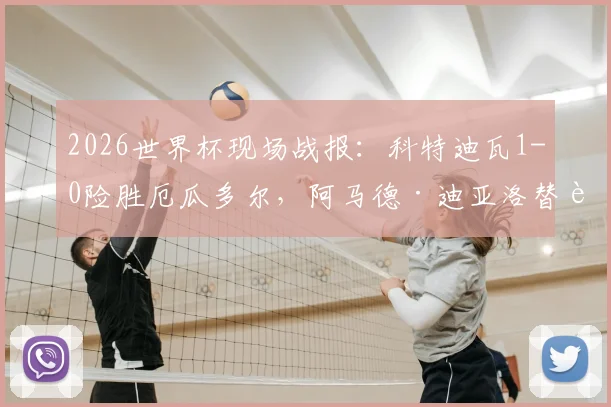 2026世界杯现场战报：科特迪瓦1-0险胜厄瓜多尔，阿马德·迪亚洛替补登场献绝杀制胜球