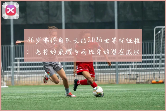 36岁佛得角队长的2026世界杯征程：老将的荣耀与西班牙的潜在威胁解析