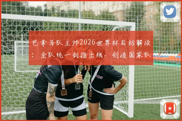 巴拿马队主帅2026世界杯目标解读:全队统一剑指出线,创造国家队历史的关键策略