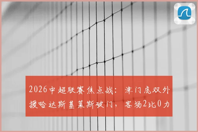 2026中超联赛焦点战：津门虎双外援哈达斯基莱斯破门，客场2比0力克上海申花，战术复盘与比赛亮点全解析