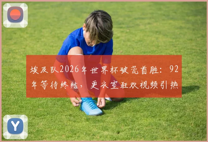 埃及队2026年世界杯破荒首胜:92年等待终结,更衣室狂欢视频引热议