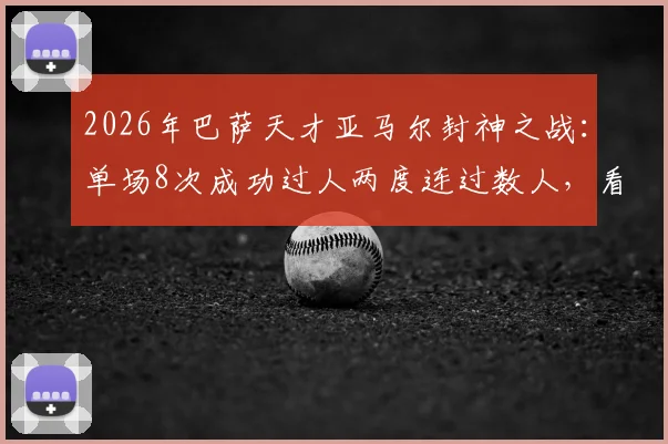 2026年巴萨天才亚马尔封神之战:单场8次成功过人两度连过数人,看他如何撕裂对手防线