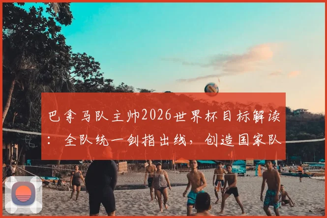 巴拿马队主帅2026世界杯目标解读：全队统一剑指出线，创造国家队历史的关键策略