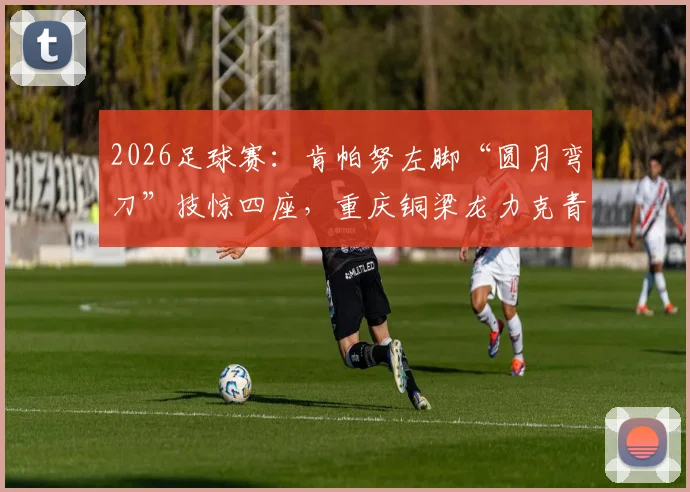 2026足球赛：肯帕努左脚“圆月弯刀”技惊四座，重庆铜梁龙力克青岛海牛！解析球员绝技与比赛看点