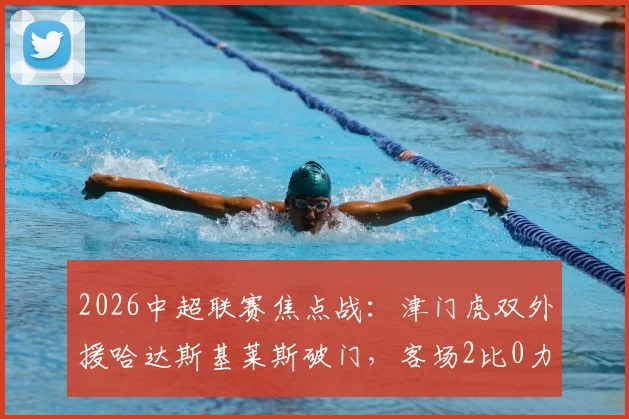 2026中超联赛焦点战：津门虎双外援哈达斯基莱斯破门，客场2比0力克上海申花，战术复盘与比赛亮点全解析