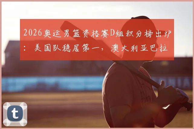 2026奥运男篮资格赛D组积分榜出炉：美国队稳居第一，澳大利亚巴拉圭争夺次席，土耳其遗憾出局