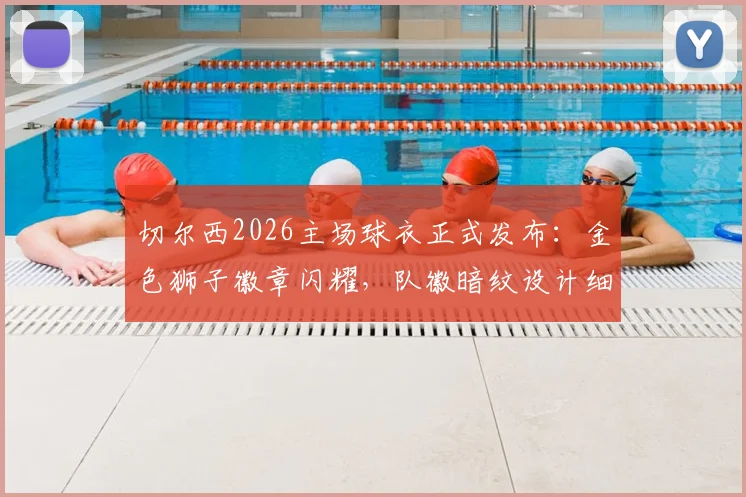 切尔西2026主场球衣正式发布:金色狮子徽章闪耀,队徽暗纹设计细节全解读,附球迷购买渠道与价格指南