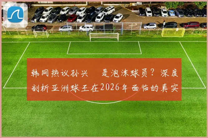 韩网热议孙兴慜是泡沫球员?深度剖析亚洲球王在2026年面临的真实风评与争议