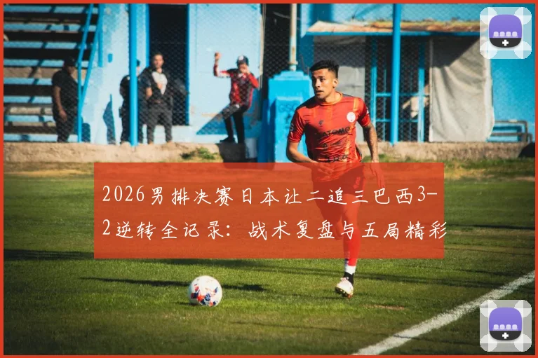 2026男排决赛日本让二追三巴西3-2逆转全记录：战术复盘与五局精彩集锦