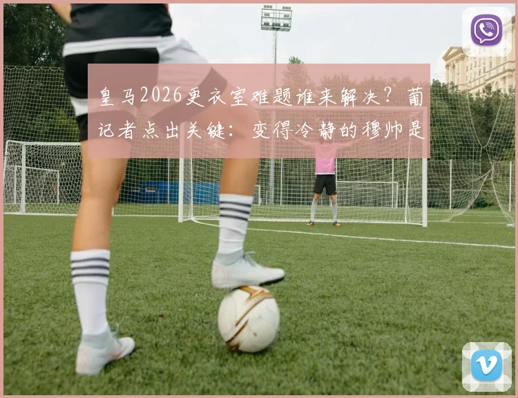 皇马2026更衣室难题谁来解决?葡记者点出关键:变得冷静的穆帅是理想人选