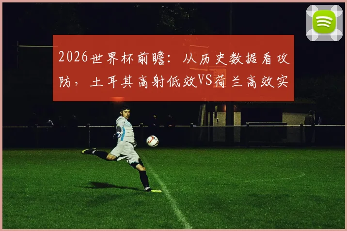 2026世界杯前瞻:从历史数据看攻防,土耳其高射低效VS荷兰高效实用,球队战术启示录