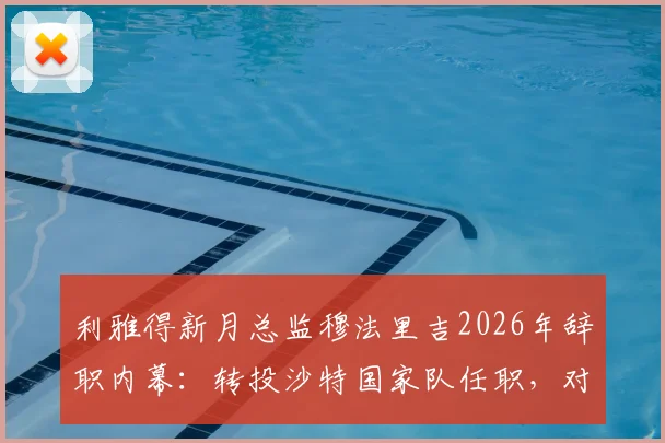 利雅得新月总监穆法里吉2026年辞职内幕:转投沙特国家队任职,对沙特足球格局影响几何?