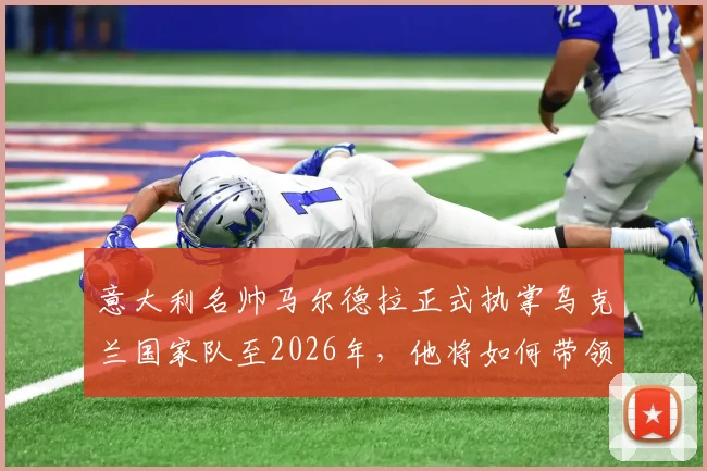 意大利名帅马尔德拉正式执掌乌克兰国家队至2026年，他将如何带领球队冲击新周期？