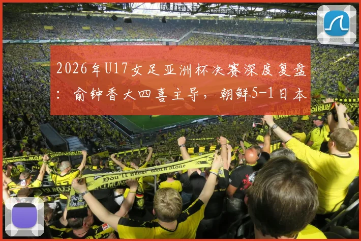 2026年U17女足亚洲杯决赛深度复盘：俞钟香大四喜主导，朝鲜5-1日本卫冕背后的战术与启示