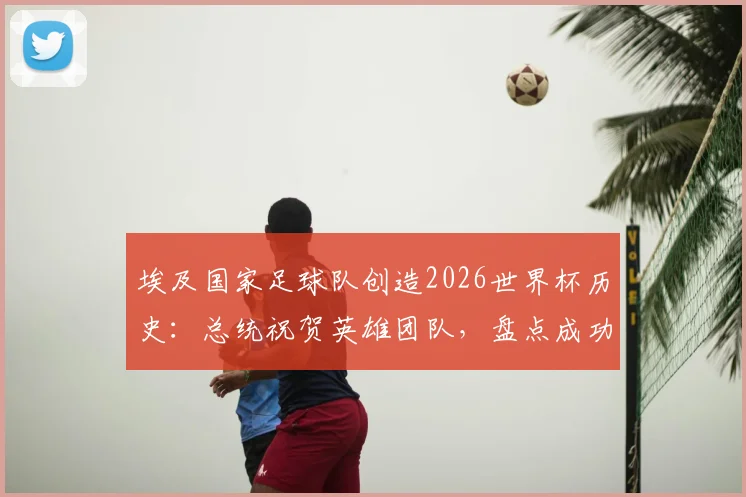 埃及国家足球队创造2026世界杯历史:总统祝贺英雄团队,盘点成功背后的关键与展望