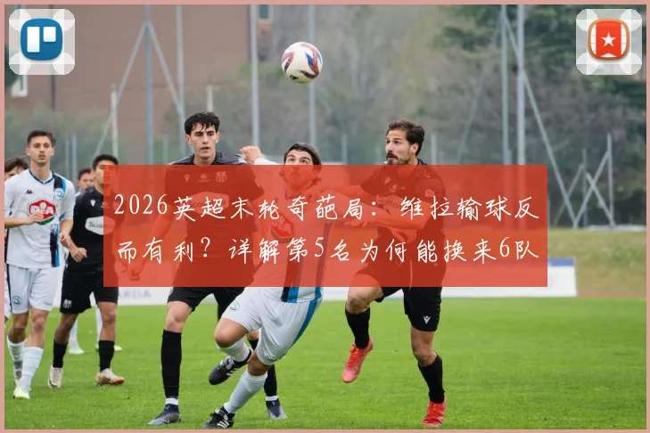 2026英超末轮奇葩局:维拉输球反而有利?详解第5名为何能换来6队征战欧冠资格