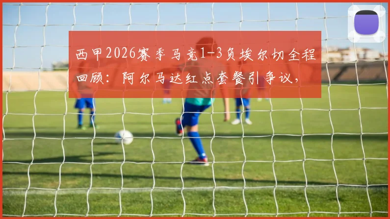 西甲2026赛季马竞1-3负埃尔切全程回顾：阿尔马达红点套餐引争议，冈皇双响徒劳无功，十人马竞痛失好局