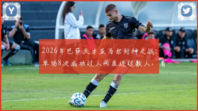 2026年巴萨天才亚马尔封神之战：单场8次成功过人两度连过数人，看他如何撕裂对手防线