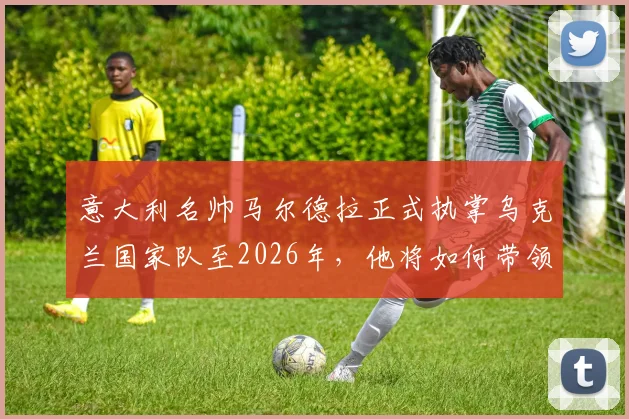 意大利名帅马尔德拉正式执掌乌克兰国家队至2026年,他将如何带领球队冲击新周期?
