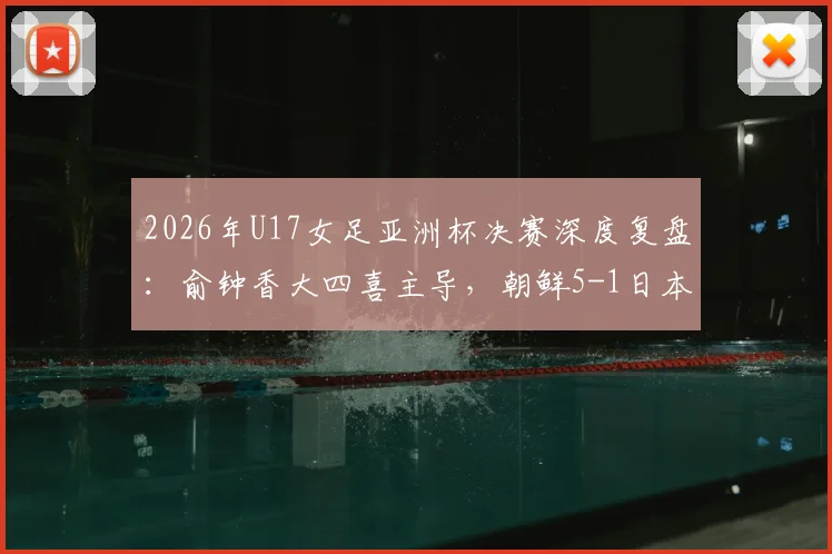 2026年U17女足亚洲杯决赛深度复盘：俞钟香大四喜主导，朝鲜5-1日本卫冕背后的战术与启示