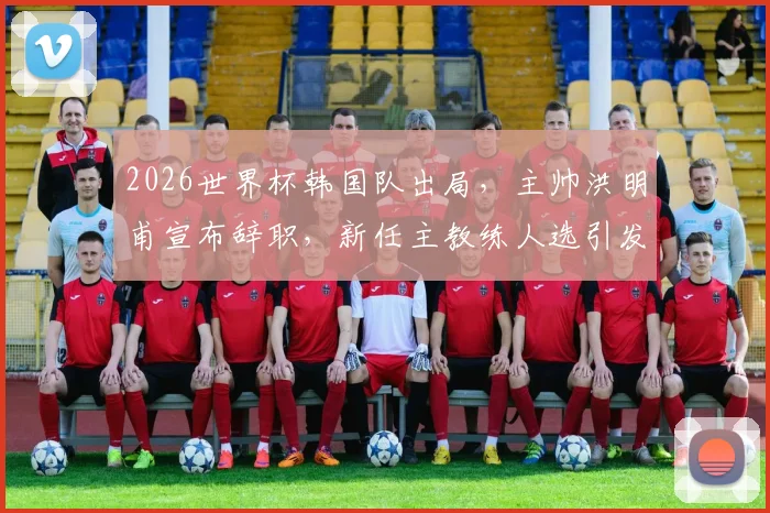 2026世界杯韩国队出局，主帅洪明甫宣布辞职，新任主教练人选引发关注