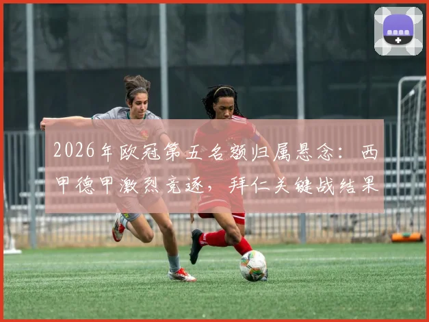 2026年欧冠第五名额归属悬念：西甲德甲激烈竞逐，拜仁关键战结果将成决定性因素