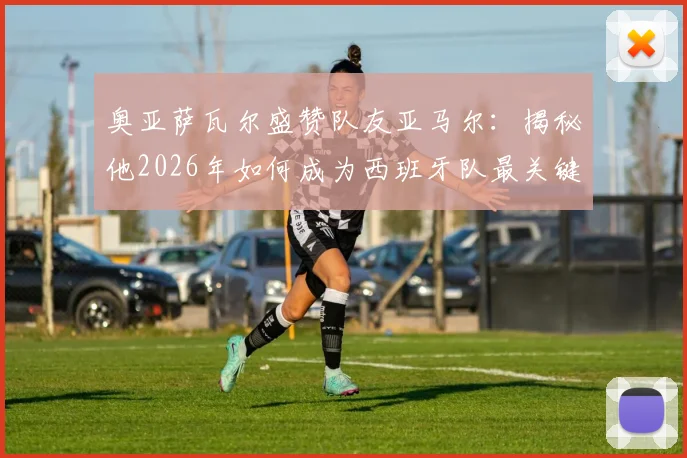 奥亚萨瓦尔盛赞队友亚马尔:揭秘他2026年如何成为西班牙队最关键的胜负手,技术特点全面解析