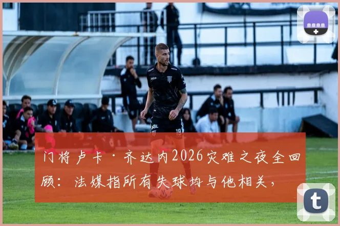 门将卢卡·齐达内2026灾难之夜全回顾:法媒指所有失球均与他相关,其表现引发巨大争议