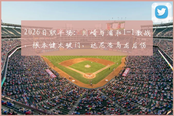 2026日职半场：川崎与浦和1-1激战，根本健太破门，达尼洛乌龙后伤退视频分析