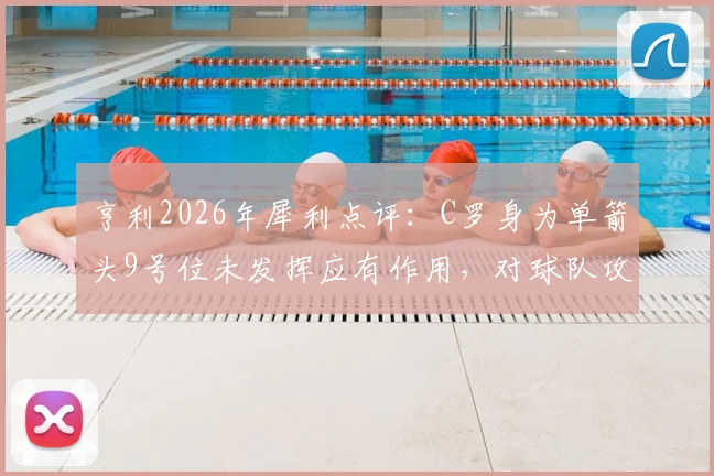 亨利2026年犀利点评:C罗身为单箭头9号位未发挥应有作用,对球队攻防体系造成伤害,老将功能单一化引热议