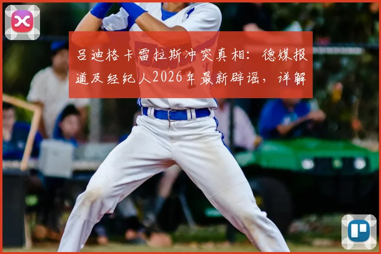 吕迪格卡雷拉斯冲突真相:德媒报道及经纪人2026年最新辟谣,详解皇马更衣室传闻始末
