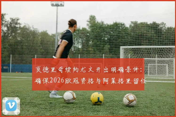 莫德里奇续约尤文开出明确条件：确保2026欧冠资格与阿莱格里留任成关键，分析最新转会动态
