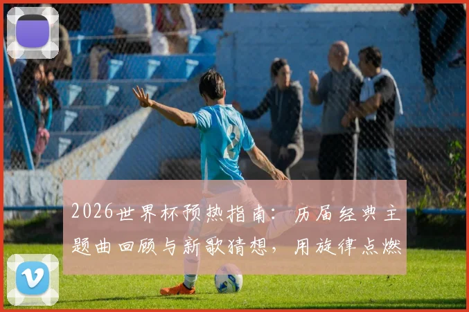 2026世界杯预热指南:历届经典主题曲回顾与新歌猜想,用旋律点燃你的足球激情