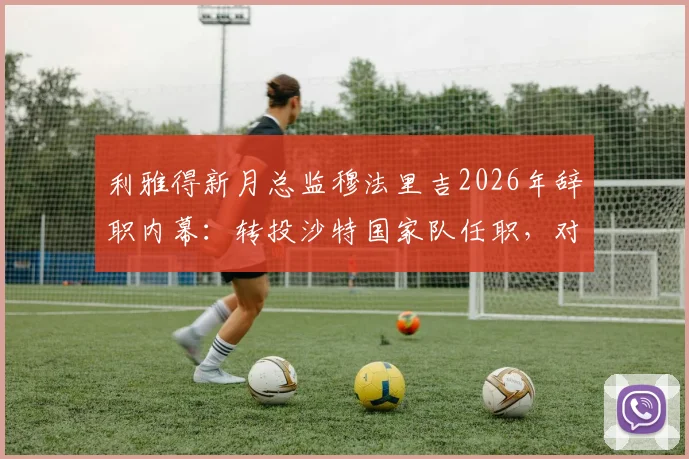 利雅得新月总监穆法里吉2026年辞职内幕：转投沙特国家队任职，对沙特足球格局影响几何？