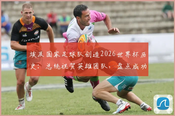 埃及国家足球队创造2026世界杯历史：总统祝贺英雄团队，盘点成功背后的关键与展望
