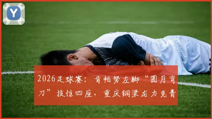 2026足球赛:肯帕努左脚“圆月弯刀”技惊四座,重庆铜梁龙力克青岛海牛!解析球员绝技与比赛看点