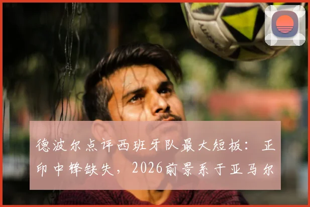 德波尔点评西班牙队最大短板:正印中锋缺失,2026前景系于亚马尔一身,球队进攻难题何解?