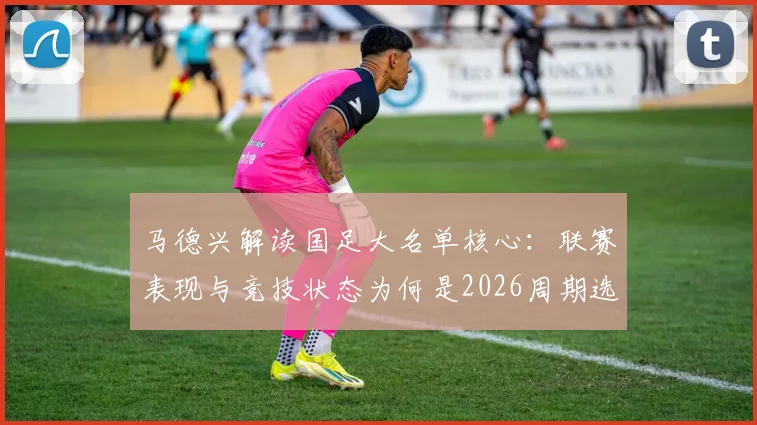 马德兴解读国足大名单核心：联赛表现与竞技状态为何是2026周期选人第一标准？