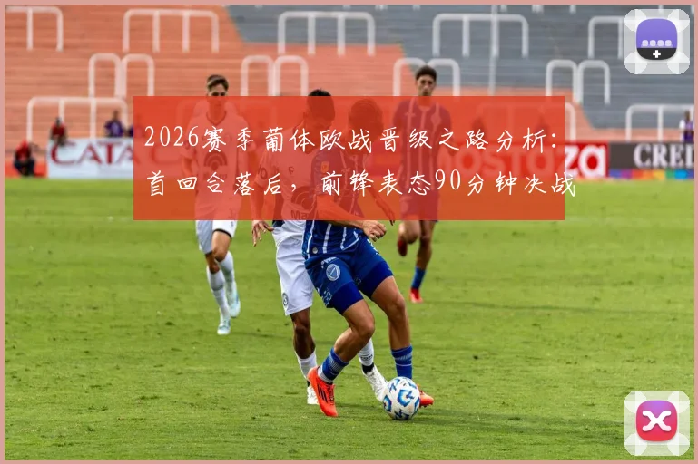 2026赛季葡体欧战晋级之路分析：首回合落后，前锋表态90分钟决战不放弃，次回合翻盘策略解读