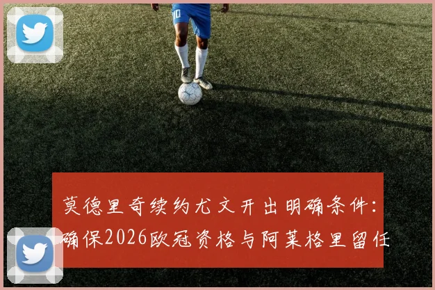 莫德里奇续约尤文开出明确条件:确保2026欧冠资格与阿莱格里留任成关键,分析最新转会动态