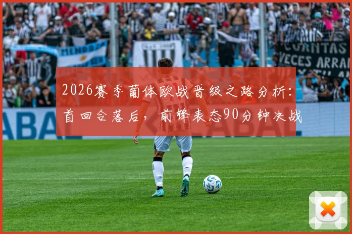 2026赛季葡体欧战晋级之路分析：首回合落后，前锋表态90分钟决战不放弃，次回合翻盘策略解读