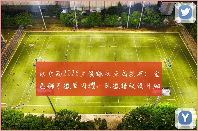 切尔西2026主场球衣正式发布：金色狮子徽章闪耀，队徽暗纹设计细节全解读，附球迷购买渠道与价格指南