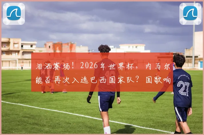 泪洒赛场!2026年世界杯,内马尔能否再次入选巴西国家队?国歌响起时他为何情绪失控?