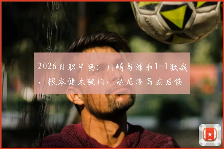 2026日职半场：川崎与浦和1-1激战，根本健太破门，达尼洛乌龙后伤退视频分析