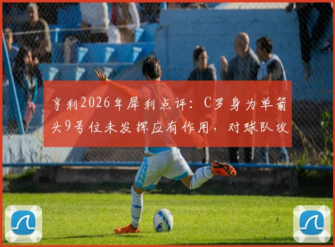 亨利2026年犀利点评:C罗身为单箭头9号位未发挥应有作用,对球队攻防体系造成伤害,老将功能单一化引热议